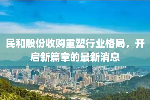 民和股份收購重塑行業(yè)格局，開啟新篇章的最新消息