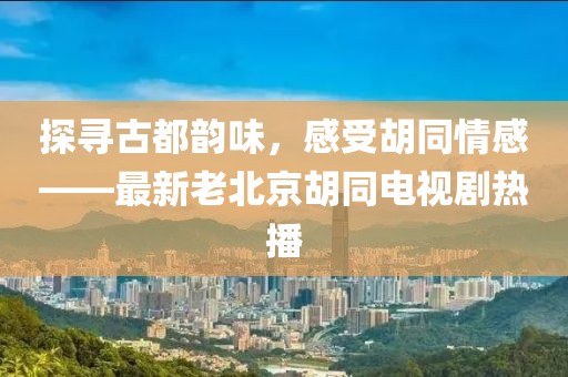 探尋古都韻味，感受胡同情感——最新老北京胡同電視劇熱播