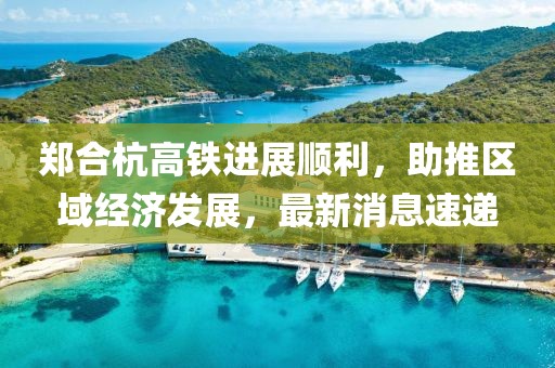 鄭合杭高鐵進(jìn)展順利，助推區(qū)域經(jīng)濟(jì)發(fā)展，最新消息速遞