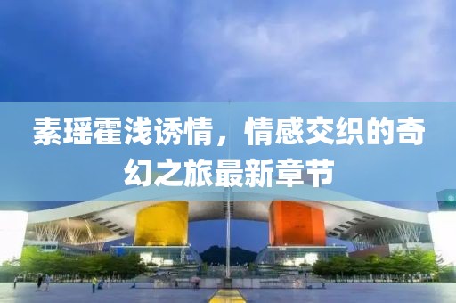 素瑤霍淺誘情，情感交織的奇幻之旅最新章節(jié)