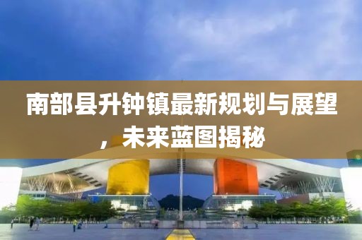 南部縣升鐘鎮(zhèn)最新規(guī)劃與展望，未來藍圖揭秘