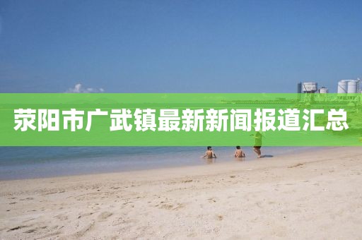 滎陽市廣武鎮(zhèn)最新新聞報道匯總