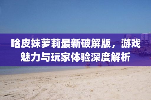 哈皮妹蘿莉最新破解版，游戲魅力與玩家體驗(yàn)深度解析