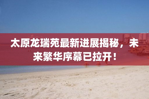 太原龍瑞苑最新進(jìn)展揭秘，未來繁華序幕已拉開！