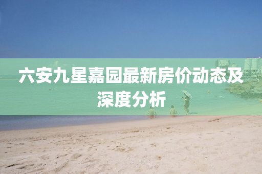 六安九星嘉園最新房價動態(tài)及深度分析