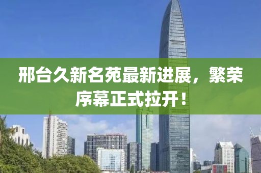 邢臺久新名苑最新進展，繁榮序幕正式拉開！