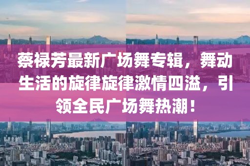 蔡祿芳最新廣場舞專輯，舞動生活的旋律旋律激情四溢，引領(lǐng)全民廣場舞熱潮！