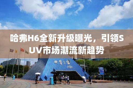哈弗H6全新升級(jí)曝光，引領(lǐng)SUV市場(chǎng)潮流新趨勢(shì)