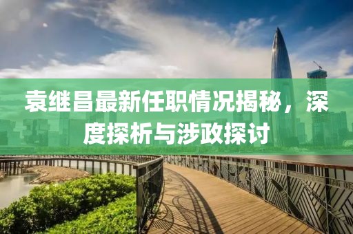 袁繼昌最新任職情況揭秘，深度探析與涉政探討