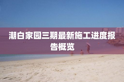 潮白家園三期最新施工進(jìn)度報(bào)告概覽
