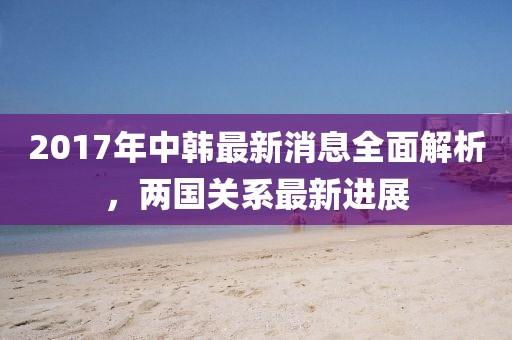 2017年中韓最新消息全面解析，兩國關(guān)系最新進(jìn)展