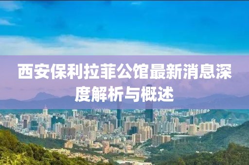 西安保利拉菲公館最新消息深度解析與概述