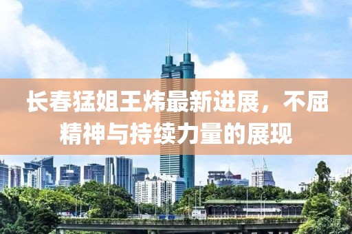 長春猛姐王煒最新進展，不屈精神與持續(xù)力量的展現(xiàn)