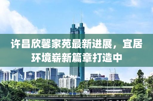 許昌欣馨家苑最新進展，宜居環(huán)境嶄新篇章打造中