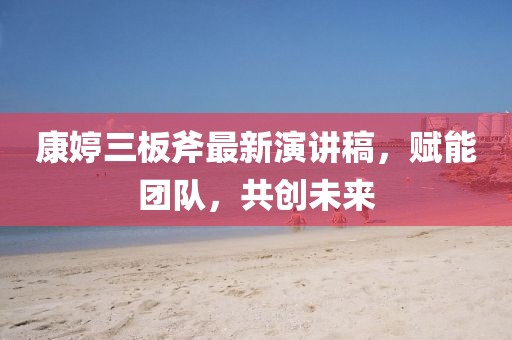 康婷三板斧最新演講稿，賦能團隊，共創(chuàng)未來