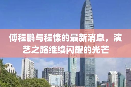 傅程鵬與程愫的最新消息，演藝之路繼續(xù)閃耀的光芒