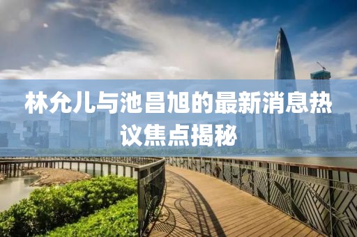 林允兒與池昌旭的最新消息熱議焦點(diǎn)揭秘