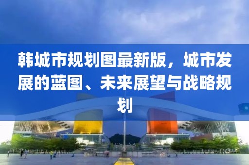 韓城市規(guī)劃圖最新版，城市發(fā)展的藍(lán)圖、未來(lái)展望與戰(zhàn)略規(guī)劃