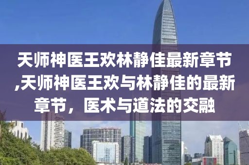 天師神醫(yī)王歡林靜佳最新章節(jié),天師神醫(yī)王歡與林靜佳的最新章節(jié)，醫(yī)術(shù)與道法的交融