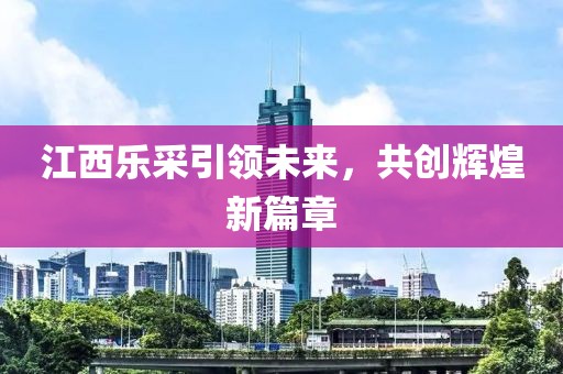 江西樂采引領(lǐng)未來，共創(chuàng)輝煌新篇章