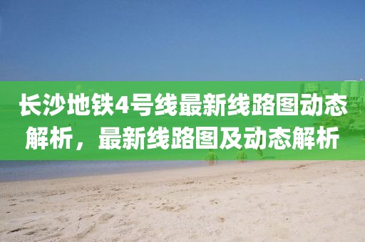長沙地鐵4號線最新線路圖動態(tài)解析，最新線路圖及動態(tài)解析