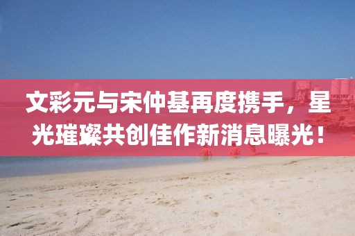 文彩元與宋仲基再度攜手，星光璀璨共創(chuàng)佳作新消息曝光！