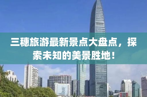 三穗旅游最新景點大盤點，探索未知的美景勝地！