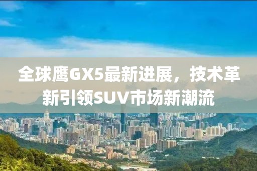 全球鷹GX5最新進展，技術革新引領SUV市場新潮流