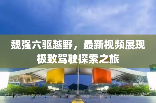 魏強(qiáng)六驅(qū)越野，最新視頻展現(xiàn)極致駕駛探索之旅
