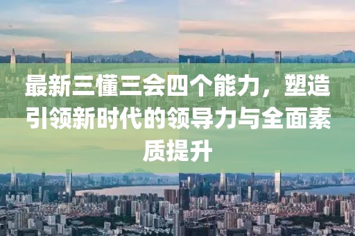 最新三懂三會(huì)四個(gè)能力，塑造引領(lǐng)新時(shí)代的領(lǐng)導(dǎo)力與全面素質(zhì)提升