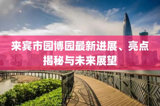 來(lái)賓市園博園最新進(jìn)展、亮點(diǎn)揭秘與未來(lái)展望