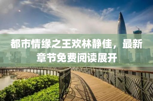 都市情緣之王歡林靜佳，最新章節(jié)免費(fèi)閱讀展開