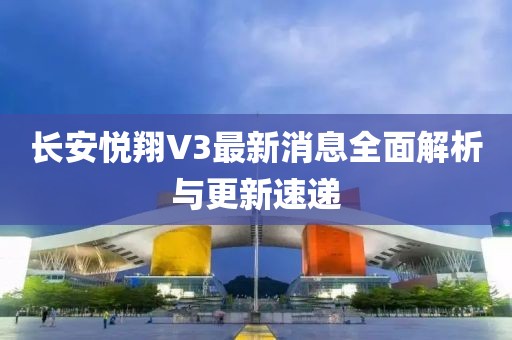 長安悅翔V3最新消息全面解析與更新速遞