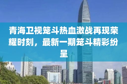 青海衛(wèi)視籠斗熱血激戰(zhàn)再現(xiàn)榮耀時(shí)刻，最新一期籠斗精彩紛呈
