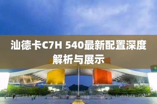 汕德卡C7H 540最新配置深度解析與展示