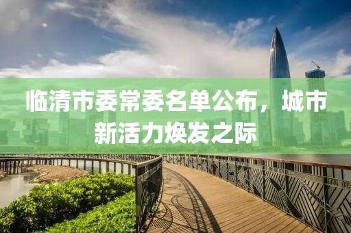 臨清市委常委名單公布，城市新活力煥發(fā)之際