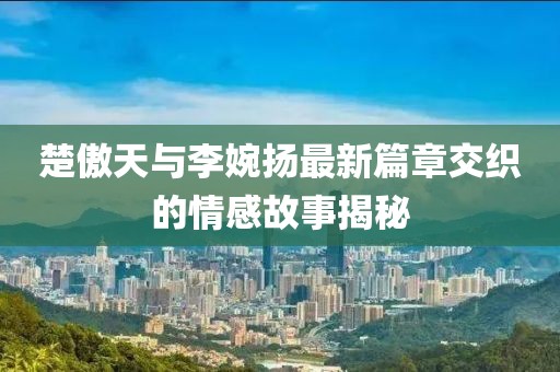 楚傲天與李婉揚最新篇章交織的情感故事揭秘