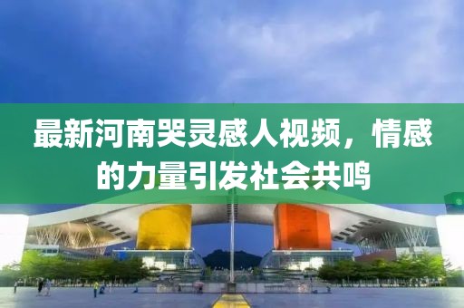 最新河南哭靈感人視頻，情感的力量引發(fā)社會(huì)共鳴