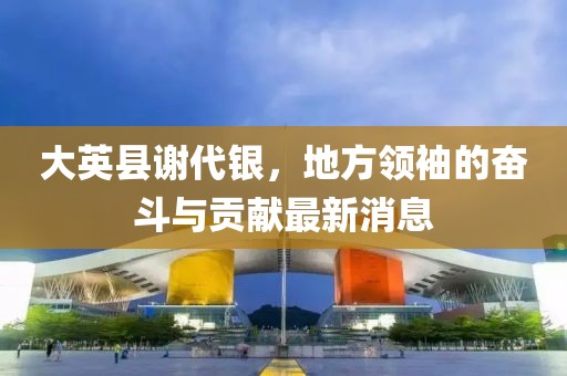 大英縣謝代銀，地方領(lǐng)袖的奮斗與貢獻(xiàn)最新消息