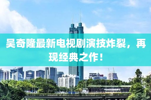 吳奇隆最新電視劇演技炸裂，再現(xiàn)經(jīng)典之作！