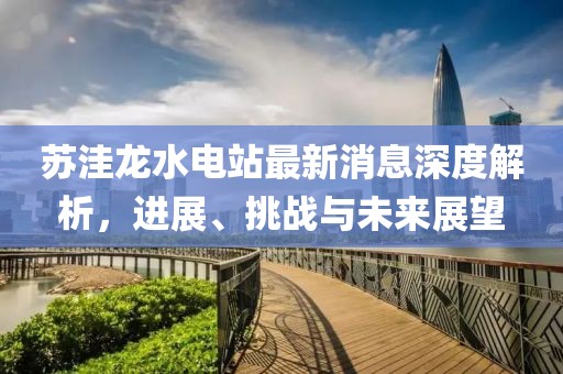 蘇洼龍水電站最新消息深度解析，進(jìn)展、挑戰(zhàn)與未來(lái)展望
