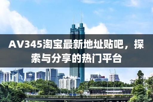 AV345淘寶最新地址貼吧，探索與分享的熱門平臺(tái)