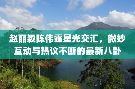 趙麗穎陳偉霆星光交匯，微妙互動與熱議不斷的最新八卦