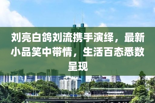 劉亮白鴿劉流攜手演繹，最新小品笑中帶情，生活百態(tài)悉數(shù)呈現(xiàn)
