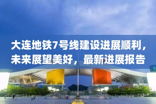 大連地鐵7號線建設進展順利，未來展望美好，最新進展報告