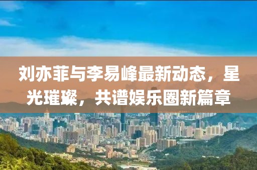 劉亦菲與李易峰最新動態(tài)，星光璀璨，共譜娛樂圈新篇章