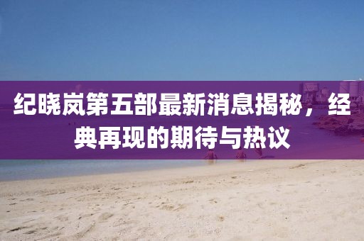 紀(jì)曉嵐第五部最新消息揭秘，經(jīng)典再現(xiàn)的期待與熱議