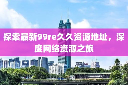 探索最新99re久久資源地址，深度網(wǎng)絡(luò)資源之旅