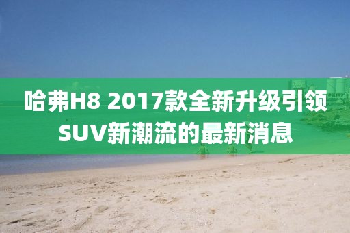 哈弗H8 2017款全新升級引領(lǐng)SUV新潮流的最新消息