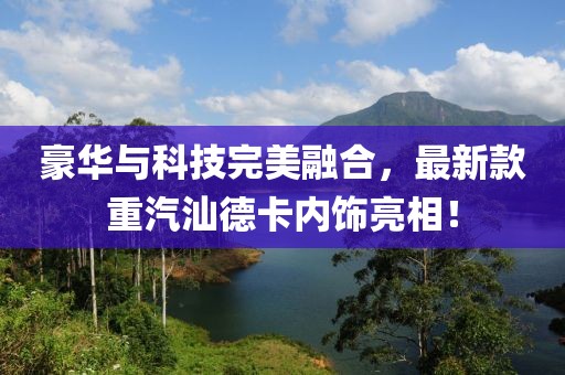 豪華與科技完美融合，最新款重汽汕德卡內(nèi)飾亮相！